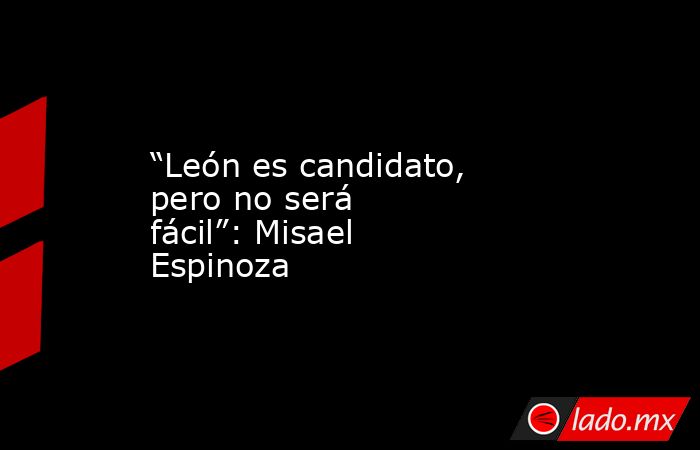 “León es candidato, pero no será fácil”: Misael Espinoza. Noticias en tiempo real