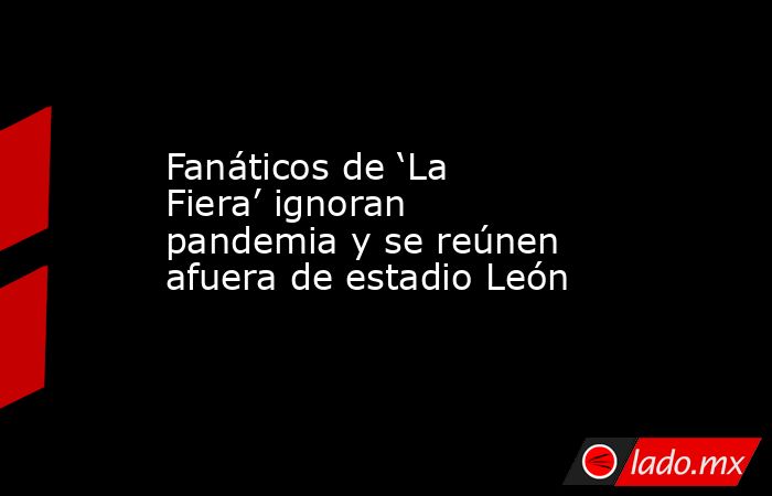 Fanáticos de ‘La Fiera’ ignoran pandemia y se reúnen afuera de estadio León. Noticias en tiempo real