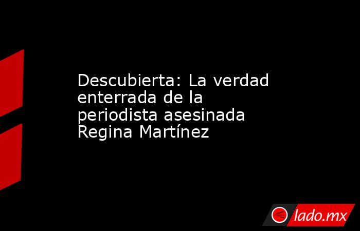 Descubierta: La verdad enterrada de la periodista asesinada Regina Martínez. Noticias en tiempo real
