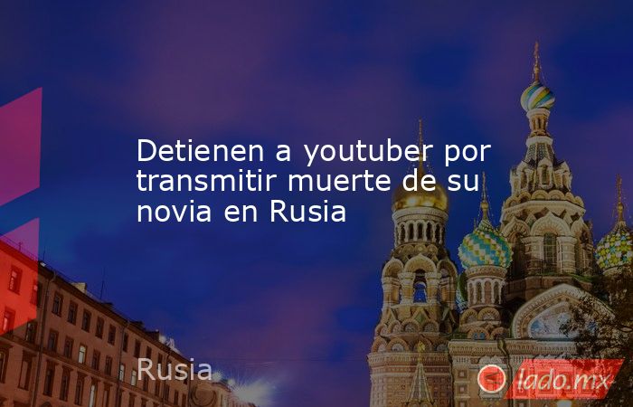 Detienen a youtuber por transmitir muerte de su novia en Rusia. Noticias en tiempo real