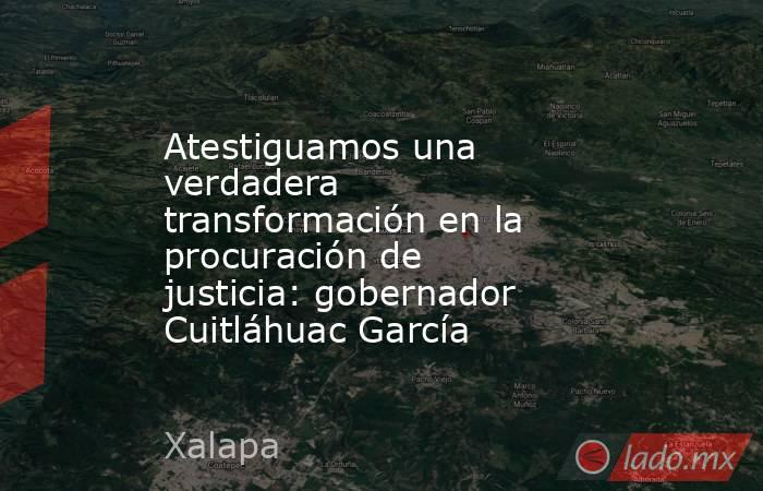 Atestiguamos una verdadera transformación en la procuración de justicia: gobernador Cuitláhuac García. Noticias en tiempo real
