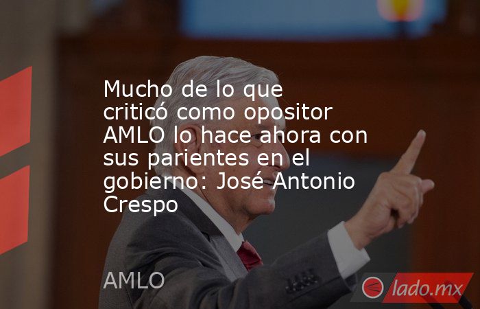 Mucho de lo que criticó como opositor AMLO lo hace ahora con sus parientes en el gobierno: José Antonio Crespo. Noticias en tiempo real