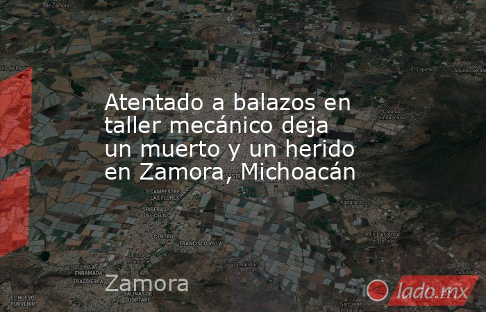 Atentado a balazos en taller mecánico deja un muerto y un herido en Zamora, Michoacán. Noticias en tiempo real
