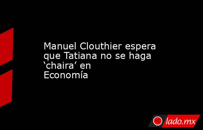 Manuel Clouthier espera que Tatiana no se haga ‘chaira’ en Economía. Noticias en tiempo real