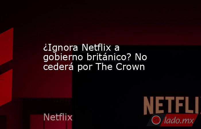 ¿Ignora Netflix a gobierno británico? No cederá por The Crown. Noticias en tiempo real