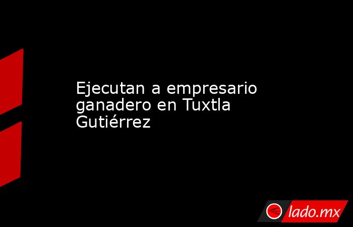 Ejecutan a empresario ganadero en Tuxtla Gutiérrez. Noticias en tiempo real