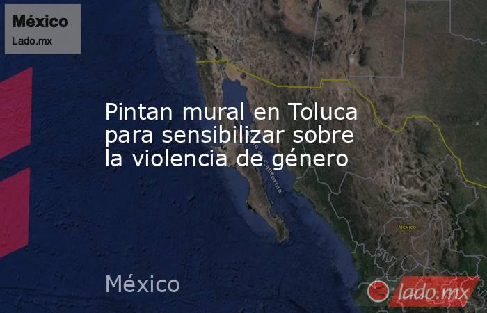 Pintan mural en Toluca para sensibilizar sobre la violencia de género. Noticias en tiempo real