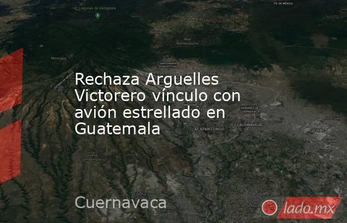 Rechaza Arguelles Victorero vínculo con avión estrellado en Guatemala. Noticias en tiempo real