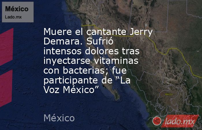 Muere el cantante Jerry Demara. Sufrió intensos dolores tras inyectarse vitaminas con bacterias; fue participante de “La Voz México”. Noticias en tiempo real