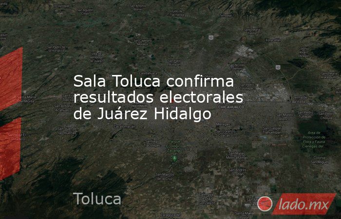 Sala Toluca confirma resultados electorales de Juárez Hidalgo. Noticias en tiempo real
