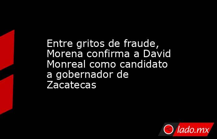 Entre gritos de fraude, Morena confirma a David Monreal como candidato a gobernador de Zacatecas . Noticias en tiempo real