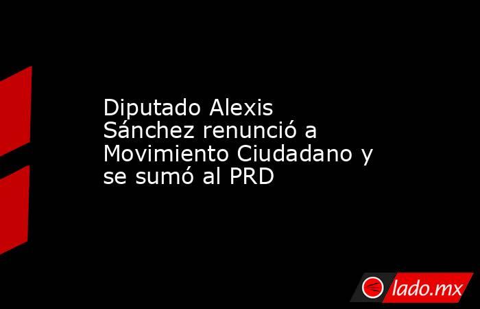 Diputado Alexis Sánchez renunció a Movimiento Ciudadano y se sumó al PRD. Noticias en tiempo real