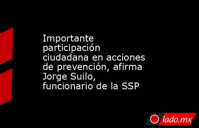 Importante participación ciudadana en acciones de prevención, afirma Jorge Suilo, funcionario de la SSP. Noticias en tiempo real