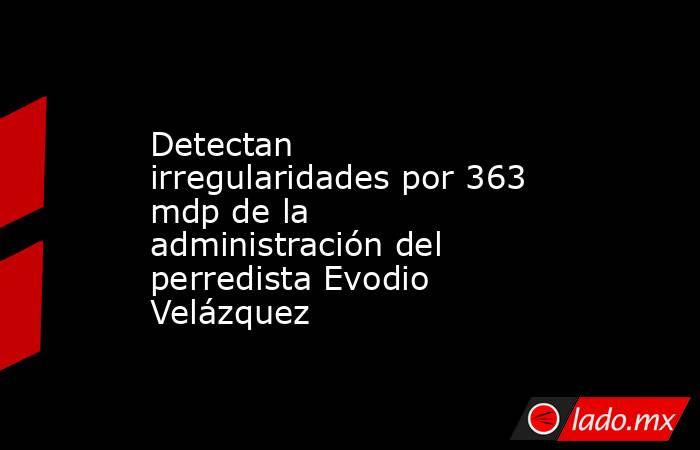 Detectan irregularidades por 363 mdp de la administración del perredista Evodio Velázquez. Noticias en tiempo real