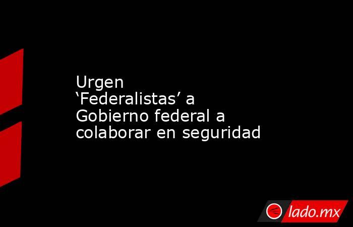 Urgen ‘Federalistas’ a Gobierno federal a colaborar en seguridad. Noticias en tiempo real