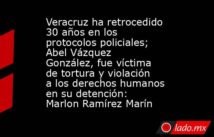 Veracruz ha retrocedido 30 años en los protocolos policiales; Abel Vázquez González, fue víctima de tortura y violación a los derechos humanos en su detención: Marlon Ramírez Marín. Noticias en tiempo real