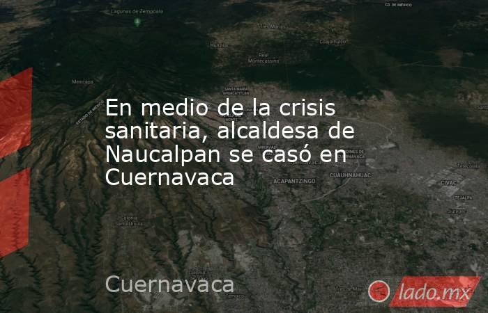 En medio de la crisis sanitaria, alcaldesa de Naucalpan se casó en Cuernavaca. Noticias en tiempo real