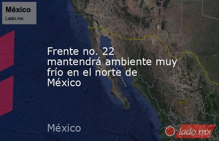 Frente no. 22 mantendrá ambiente muy frío en el norte de México. Noticias en tiempo real