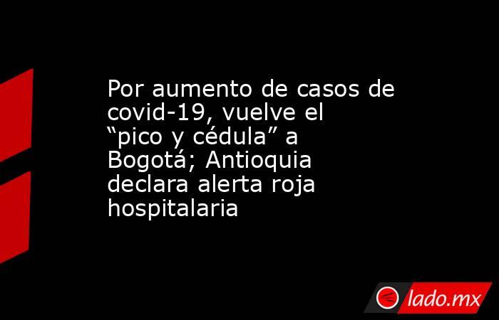 Por aumento de casos de covid-19, vuelve el “pico y cédula” a Bogotá; Antioquia declara alerta roja hospitalaria. Noticias en tiempo real