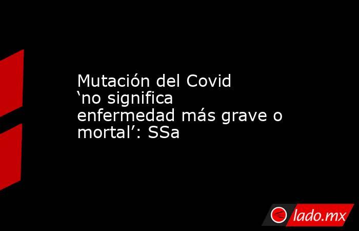 Mutación del Covid ‘no significa enfermedad más grave o mortal’: SSa. Noticias en tiempo real