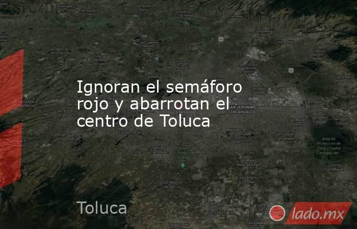 Ignoran el semáforo rojo y abarrotan el centro de Toluca. Noticias en tiempo real