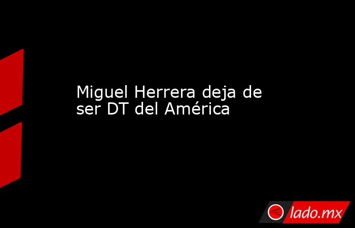 Miguel Herrera deja de ser DT del América. Noticias en tiempo real