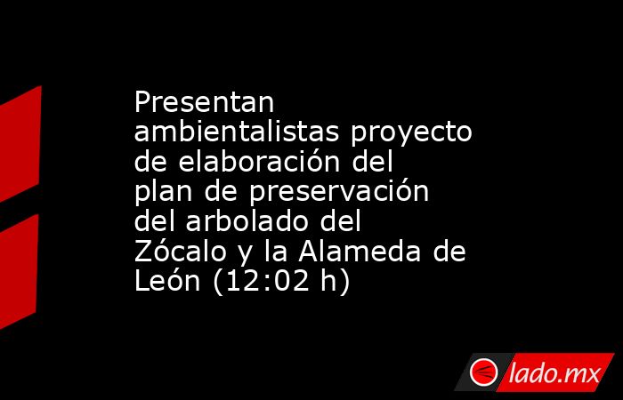 Presentan ambientalistas proyecto de elaboración del plan de preservación del arbolado del Zócalo y la Alameda de León (12:02 h). Noticias en tiempo real