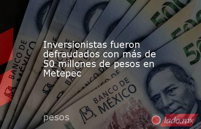 Inversionistas fueron defraudados con más de 50 millones de pesos en Metepec. Noticias en tiempo real
