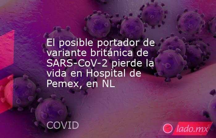 El posible portador de variante británica de SARS-CoV-2 pierde la vida en Hospital de Pemex, en NL. Noticias en tiempo real