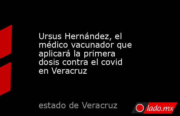 Ursus Hernández, el médico vacunador que aplicará la primera dosis contra el covid en Veracruz. Noticias en tiempo real