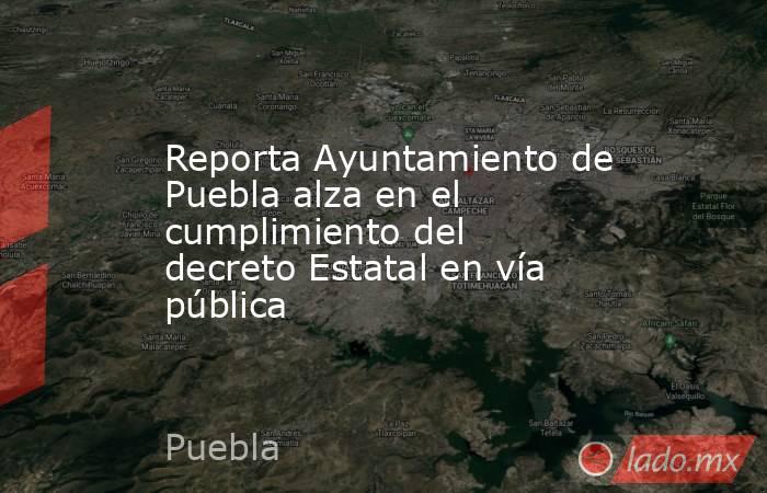 Reporta Ayuntamiento de Puebla alza en el cumplimiento del decreto Estatal en vía pública. Noticias en tiempo real