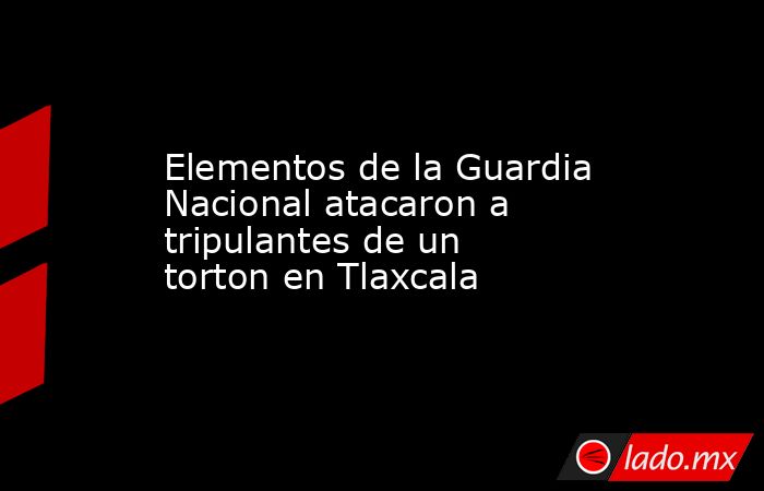 Elementos de la Guardia Nacional atacaron a tripulantes de un torton en Tlaxcala. Noticias en tiempo real