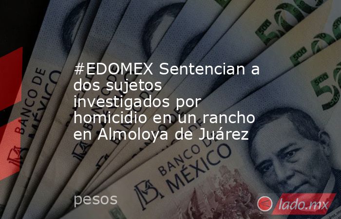 #EDOMEX Sentencian a dos sujetos investigados por homicidio en un rancho en Almoloya de Juárez. Noticias en tiempo real