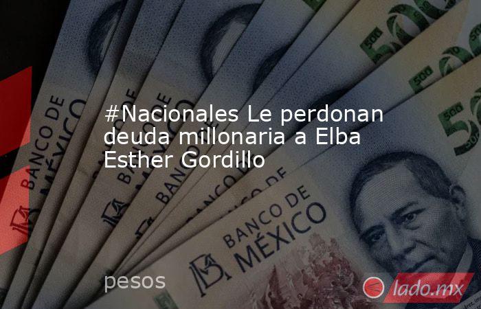#Nacionales Le perdonan deuda millonaria a Elba Esther Gordillo. Noticias en tiempo real