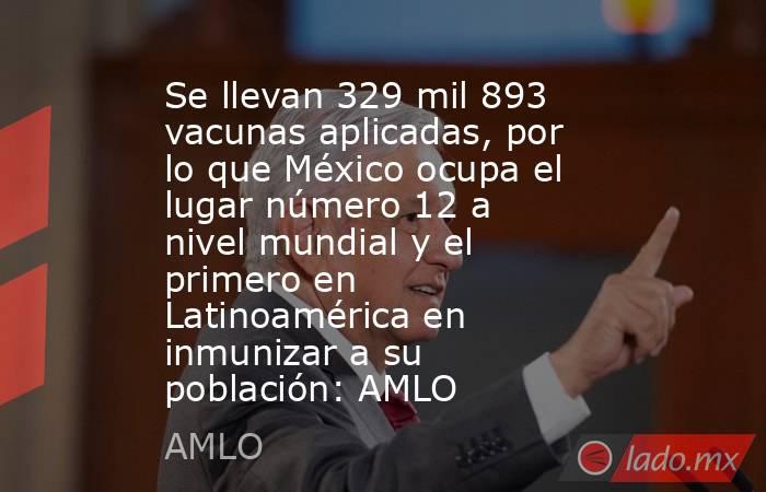 Se llevan 329 mil 893 vacunas aplicadas, por lo que México ocupa el lugar número 12 a nivel mundial y el primero en Latinoamérica en inmunizar a su población: AMLO. Noticias en tiempo real