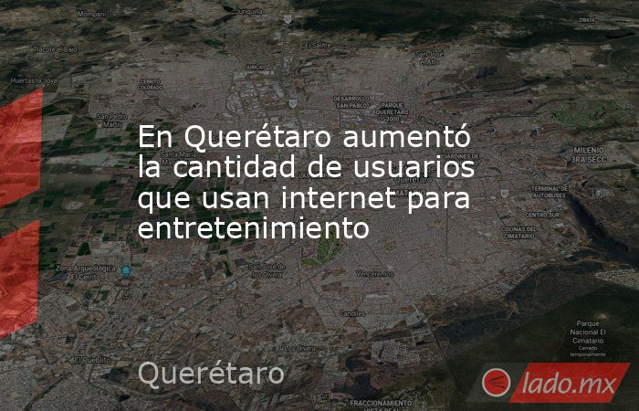 En Querétaro aumentó la cantidad de usuarios que usan internet para entretenimiento. Noticias en tiempo real