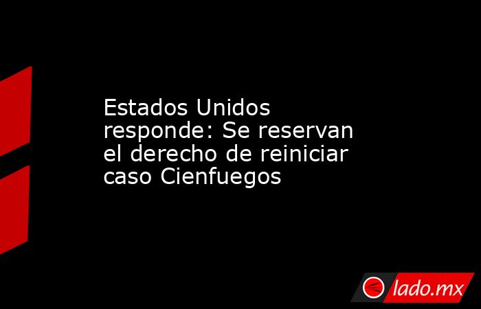 Estados Unidos responde: Se reservan el derecho de reiniciar caso Cienfuegos. Noticias en tiempo real