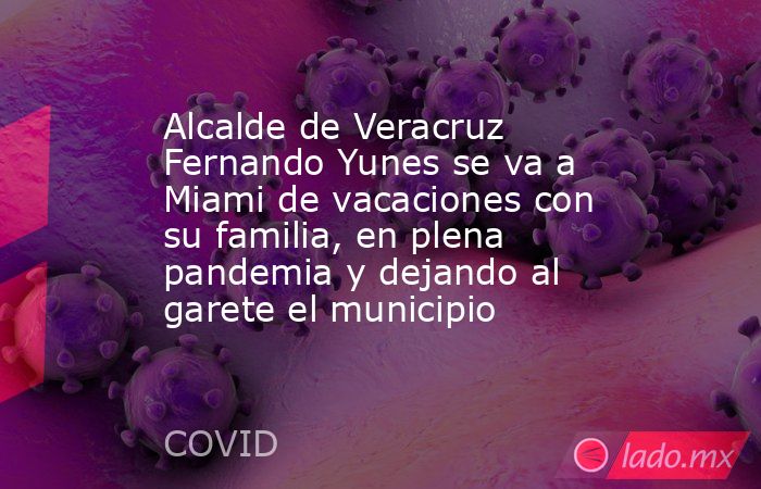 Alcalde de Veracruz Fernando Yunes se va a Miami de vacaciones con su familia, en plena pandemia y dejando al garete el municipio. Noticias en tiempo real