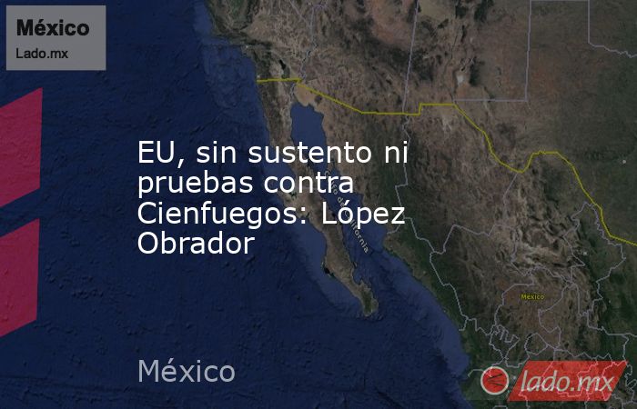EU, sin sustento ni pruebas contra Cienfuegos: López Obrador. Noticias en tiempo real
