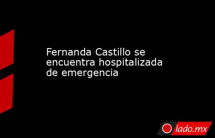 Fernanda Castillo se encuentra hospitalizada de emergencia. Noticias en tiempo real