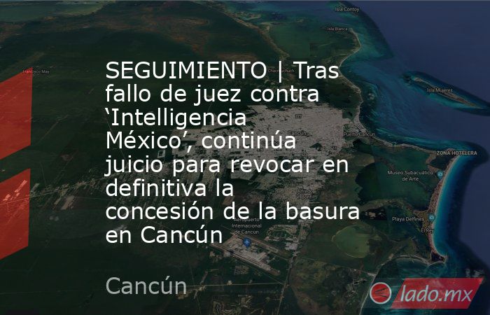 SEGUIMIENTO | Tras fallo de juez contra ‘Intelligencia México’, continúa juicio para revocar en definitiva la concesión de la basura en Cancún. Noticias en tiempo real