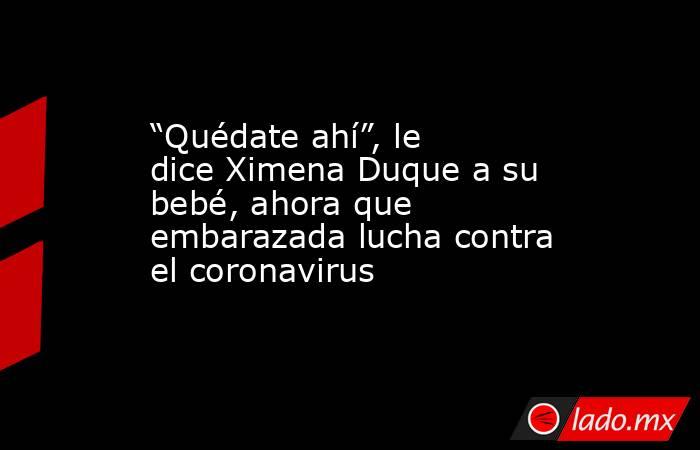 “Quédate ahí”, le dice Ximena Duque a su bebé, ahora que embarazada lucha contra el coronavirus. Noticias en tiempo real