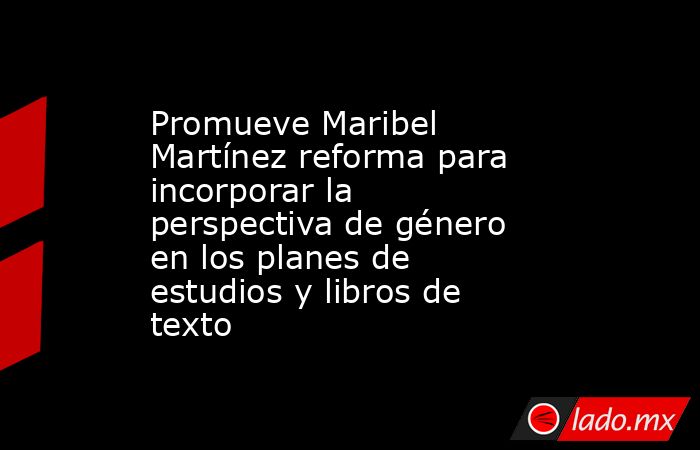 Promueve Maribel Martínez reforma para incorporar la perspectiva de género en los planes de estudios y libros de texto. Noticias en tiempo real