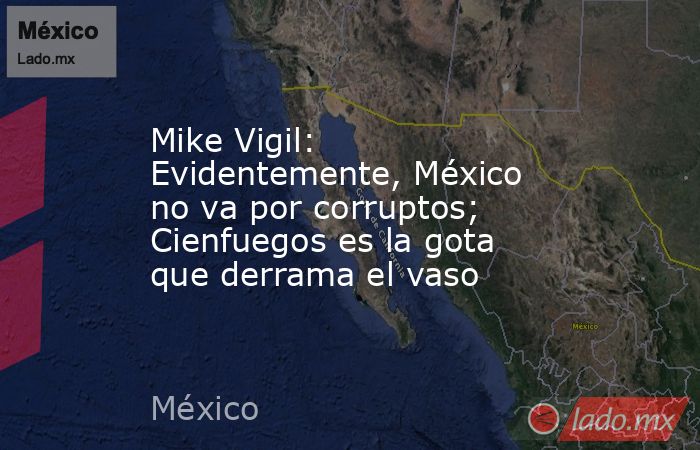 Mike Vigil: Evidentemente, México no va por corruptos; Cienfuegos es la gota que derrama el vaso. Noticias en tiempo real