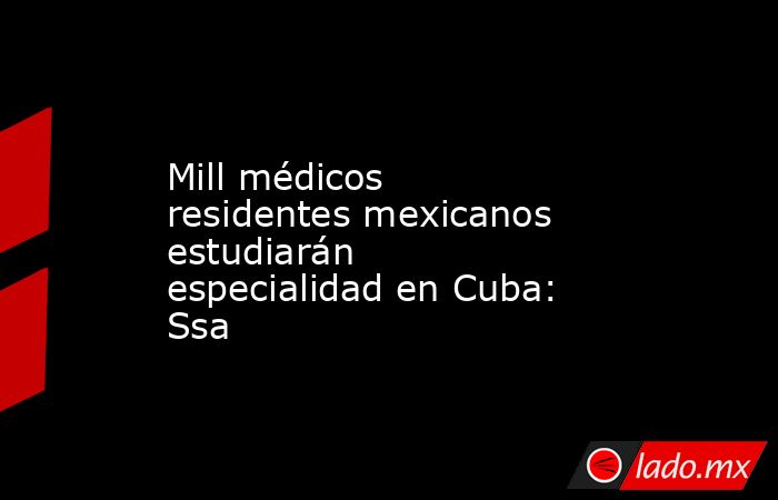 Mill médicos residentes mexicanos estudiarán especialidad en Cuba: Ssa. Noticias en tiempo real