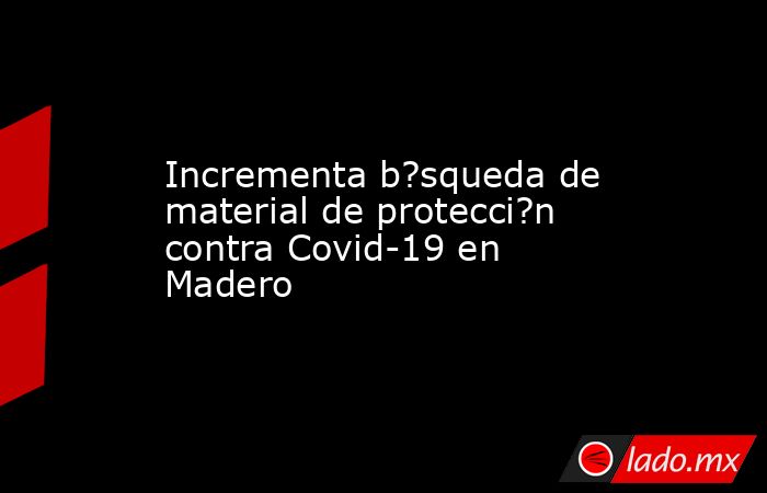 Incrementa b?squeda de material de protecci?n contra Covid-19 en Madero. Noticias en tiempo real
