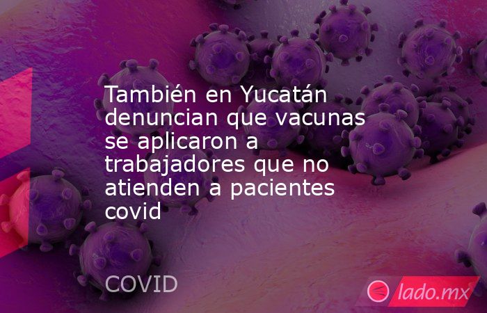 También en Yucatán denuncian que vacunas se aplicaron a trabajadores que no atienden a pacientes covid. Noticias en tiempo real