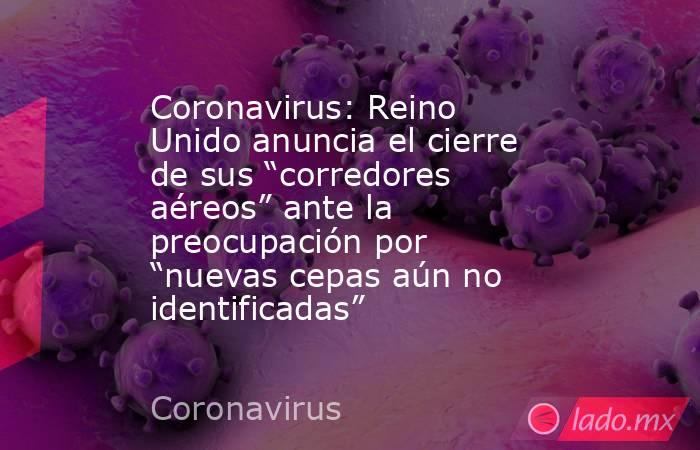 Coronavirus: Reino Unido anuncia el cierre de sus “corredores aéreos” ante la preocupación por “nuevas cepas aún no identificadas”. Noticias en tiempo real