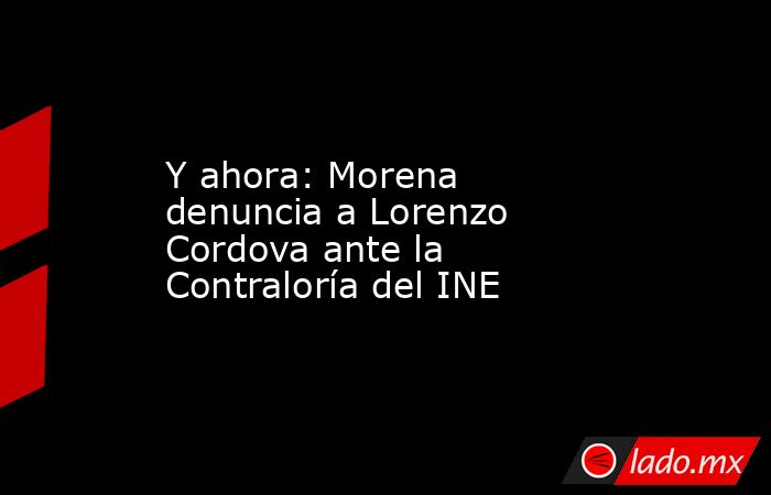 Y ahora: Morena denuncia a Lorenzo Cordova ante la Contraloría del INE. Noticias en tiempo real