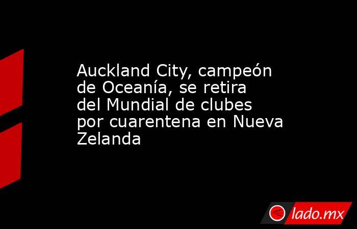 Auckland City, campeón de Oceanía, se retira del Mundial de clubes por cuarentena en Nueva Zelanda. Noticias en tiempo real
